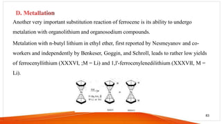 Another very important substitution reaction of ferrocene is its ability to undergo
metalation with organolithium and organosodium compounds.
Metalation with n-butyl lithium in ethyl ether, first reported by Nesmeyanov and co-
workers and independently by Benkeser, Goggin, and Schroll, leads to rather low yields
of ferrocenyllithium (XXXVI, ;M = Li) and 1,l'-ferrocenylenedilithium (XXXVII, M =
Li).
83
 