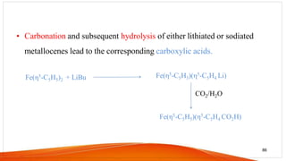 • Carbonation and subsequent hydrolysis of either lithiated or sodiated
metallocenes lead to the corresponding carboxylic acids.
86
Fe(η5-C5H5)(η5-C5H4 CO2H)
Fe(η5-C5H5)2 + LiBu Fe(η5-C5H5)(η5-C5H4 Li)
CO2/H2O
 