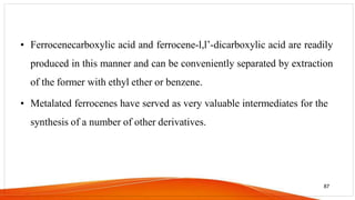 • Ferrocenecarboxylic acid and ferrocene-l,l’-dicarboxylic acid are readily
produced in this manner and can be conveniently separated by extraction
of the former with ethyl ether or benzene.
• Metalated ferrocenes have served as very valuable intermediates for the
synthesis of a number of other derivatives.
87
 