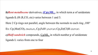 b)Bent metallocene derivatives, (Cp)2MLx, in which term x of unidentate
ligands L (H-,R,CO, etc) varies between 1 and 3.
Here 2 Cp rings not parallel, angle between the normals to each ring ,180°
Ex: Cp2Mo(CO), (Mo(II),d4), Cp2FeH+,(Fe(IV)d4) Cp2Zr(Cl)H (Zr(IV)d0)
c)Half-sandwich compounds, CpMLy in which number y of unidentate
ligands L varies from one to four
9
 