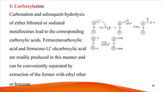Carbonation and subsequent hydrolysis
of either lithiated or sodiated
metallocenes lead to the corresponding
carboxylic acids. Ferrocenecarboxylic
acid and ferrocene-l,l’-dicarboxylic acid
are readily produced in this manner and
can be conveniently separated by
extraction of the former with ethyl ether
or benzene. 90
 