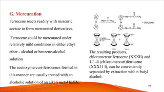 Ferrocene reacts readily with mercuric
acetate to form mercurated derivatives.
Ferrocene could be mercurated under
relatively mild conditions in either ethyl
ether - alcohol or benzene-alcohol
solution
The acetoxymercuri-ferrocenes formed in
this manner are usually treated with an
alcoholic solution of an alkali metal halide.
The resulting products,
chloromercuriferrocene (XXXII) and
1,l'-di (ch1oromercuri)ferrocene
(XXXI I I), can be conveniently
separated by extraction with n-butyl
alcohol.
91
 