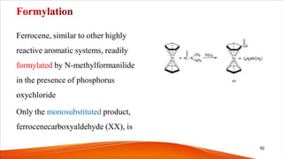 Ferrocene, similar to other highly
reactive aromatic systems, readily
formylated by N-methylformanilide
in the presence of phosphorus
oxychloride
Only the monosubstituted product,
ferrocenecarboxyaldehyde (XX), is
92
 