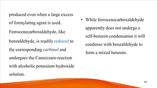 produced even when a large excess
of formylating agent is used.
Ferrocenecarboxaldehyde, like
benzaldehyde, is readily reduced to
the corresponding carbinol and
undergoes the Cannizzaro reaction
with alcoholic potassium hydroxide
solution.
• While ferrocenecarboxaldehyde
apparently does not undergo a
self-benzoin condensation it will
condense with benzaldehyde to
form a mixed benzoin.
93
 