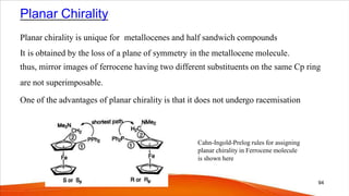 Planar Chirality
Planar chirality is unique for metallocenes and half sandwich compounds
It is obtained by the loss of a plane of symmetry in the metallocene molecule.
thus, mirror images of ferrocene having two different substituents on the same Cp ring
are not superimposable.
One of the advantages of planar chirality is that it does not undergo racemisation
94
Cahn-Ingold-Prelog rules for assigning
planar chirality in Ferrocene molecule
is shown here
 