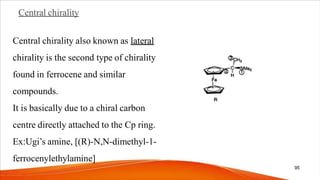Central chirality
Central chirality also known as lateral
chirality is the second type of chirality
found in ferrocene and similar
compounds.
It is basically due to a chiral carbon
centre directly attached to the Cp ring.
Ex:Ugi’s amine, [(R)-N,N-dimethyl-1-
ferrocenylethylamine]
95
 