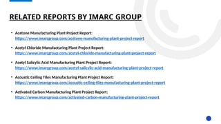 RELATED REPORTS BY IMARC GROUP
• Acetone Manufacturing Plant Project Report:
https://www.imarcgroup.com/acetone-manufacturing-plant-project-report
• Acetyl Chloride Manufacturing Plant Project Report:
https://www.imarcgroup.com/acetyl-chloride-manufacturing-plant-project-report
• Acetyl Salicylic Acid Manufacturing Plant Project Report:
https://www.imarcgroup.com/acetyl-salicylic-acid-manufacturing-plant-project-report
• Acoustic Ceiling Tiles Manufacturing Plant Project Report:
https://www.imarcgroup.com/acoustic-ceiling-tiles-manufacturing-plant-project-report
• Activated Carbon Manufacturing Plant Project Report:
https://www.imarcgroup.com/activated-carbon-manufacturing-plant-project-report
 