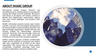 2
ABOUT IMARC GROUP
International Market Analysis Research and
Consulting Group is a leading adviser on management
strategy and market research worldwide. We partner
with clients in all regions and industry verticals to
identify their highest-value opportunities, address
their most critical challenges, and transform their
businesses.
IMARC’s information products include major market,
scientific, economic and technological developments
for business leaders in pharmaceutical, industrial, and
high technology organizations. Market forecasts and
industry analysis for biotechnology, advanced
materials, chemicals, food and beverage, travel and
tourism, nanotechnology and novel processing
methods are at the top of the company’s expertise.
IMARC’s tailored approach combines unfathomable
insight into the dynamics of companies and markets
with close cooperation at all levels of the client
organization. This ensures that our clients achieve
unmatchable competitive advantage, build more
proficient organizations, and secure lasting results.
 