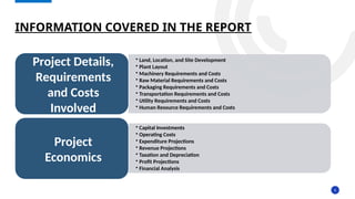 6
INFORMATION COVERED IN THE REPORT
• Land, Location, and Site Development
• Plant Layout
• Machinery Requirements and Costs
• Raw Material Requirements and Costs
• Packaging Requirements and Costs
• Transportation Requirements and Costs
• Utility Requirements and Costs
• Human Resource Requirements and Costs
Project Details,
Requirements
and Costs
Involved
• Capital Investments
• Operating Costs
• Expenditure Projections
• Revenue Projections
• Taxation and Depreciation
• Profit Projections
• Financial Analysis
Project
Economics
 