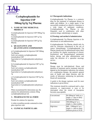 CYCLOPHOSPHAMIDE ForInjec tion 500 mg, 1g, and 2g Taj Pha rma : Uses Anti-cancer, Side E ffects, Int eractio ns, Pictures, Warnings, CYCLOPHOSPHAMIDE Taj Pharma Dosage & Rx Info | CY CLOPHOSPHAMIDE Taj Pha rma Uses, Side Effects-Constipa tion, CY CLOPHOSPHAMIDE Taj Pha rma : Indicati ons To trea t lung cancer, Side E ffects- Nausea, diarrhea, vomi ting, dizziness, Warnings, CYCLOPHOSPHAMIDE Taj Pharma - Drug Info rma tion - Taj Pha rma, CY CLOPHOSPHAMIDE Taj Pha rma dose Taj pha rmaceuticals CYCLOPHOSPHAMIDE Taj P harma i nterac tions, Taj Pharmaceutical CYCLOPHOSPHAMIDE Taj P ha rma cont raindications, CY CLOPHOSPHAMIDE Taj Pha rma price, CY CLOPHOSPHAMIDE Taj Pha rma Taj Pha rma an tipsychotics CYCLOPHOSPHAMIDE Taj Pha rma 500mg, 1g, and 2g Injectio n SMPC - Taj Pharma Stay connecte d to all upda ted on CYCLOPHOSPHAMIDE Taj Pha rma Taj Pha rmaceu ticals Taj pharmaceuticals Hyderabad. Pa tient I nformatio n Leaflets, SMPC.
Cyclophosphamide for
Injection USP
500mg/1g/2g Taj Pharma
1. NAME OF THE MEDICINAL
PRODUCT
Cyclophosphamide for Injection USP 500mg Taj
Pharma
Cyclophosphamide for Injection USP 1g Taj
Pharma
Cyclophosphamide for Injection USP 2g Taj
Pharma
2. QUALITATIVE AND
QUANTITATIVE COMPOSITION
a) Cyclophosphamide for Injection USP 500mg
Taj Pharma
Each vial contains cyclophosphamide
monohydrate USP
Equivalent to Cyclophosphamide (anhydrous)
500mg
b) Cyclophosphamide for Injection USP 1g Taj
Pharma
Each vial contains cyclophosphamide
monohydrate USP
Equivalent to Cyclophosphamide (anhydrous)
1g
c) Cyclophosphamide for Injection USP 2g Taj
Pharma
Each vial contains cyclophosphamide
monohydrate USP
Equivalent to Cyclophosphamide (anhydrous)
2g
When reconstituted for intravenous use, the
solution for administration contains 20mg
cyclophosphamide per ml.
3. PHARMACEUTICAL FORM
Powder for solution for injection.
A white crystalline powder contained in clear
glass injection vials.
4. CLINICAL PARTICULARS
4.1 Therapeutic indications
Cyclophosphamide Taj Pharma is a cytotoxic
drug for the treatment of malignant disease in
adults and children. As a single agent, it has
successfully produced an objective remission in
a wide range of malignant conditions.
Cyclophosphamide Taj Pharma is also
frequently used in combination with other
cytotoxic drugs, radiotherapy or surgery.
4.2 Posology and method of administration
Cyclophosphamide Taj Pharma Injection is for
intravenous or oral administration.
Cyclophosphamide Taj Pharma should only be
used by clinicians experienced in the use of
cancer chemotherapy. Cyclophosphamide Taj
Pharma should only be administered where there
are facilities for regular monitoring of clinical,
biochemical and haematological parameters
before, during, and after administration and
under the direction of a specialist oncology
service.
Posology
Dosage must be individualized. Doses and
duration of treatment and/or treatment intervals
depend on the therapeutic indication, the scheme
of a combination therapy, the patient's general
state of health and organ function, and the
results of laboratory monitoring (in particular,
blood cell monitoring).
A guide to the dosage regimens used for most
indications is given below.
This treatment should be continued until a clear
remission or improvement is seen or be
interrupted when the extent of leucopenia
becomes unacceptable.
Conventional: 80-300mg/m2
daily as a
single i.v. dose or daily
divided oral doses.
Conventional: 300-600mg/m2
as a
single i.v. dose weekly.
High dose: 600 - 1500mg/m2
as a
single i.v. dose or short
infusion given at 10-20
 