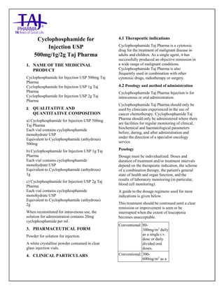 CYCLOPHOSPHAMIDE For Injection 500mg, 1g, and 2g Taj Pharma : Uses Anti-cancer, Side Effects, Interactions, Pictures, Warning s, CYCLOPHOSPHAMIDE Taj Pharma Dosage & Rx Info | CYCLOPHOS PHAMIDE Taj P harma Uses, Side Effects-Constipation, CYCLOPHOS PHAMIDE Taj Pharma : Indications To t reat lung cancer, Side Effects- Nausea, diarrhea, vomiting, dizziness, Warnings, CYCLOPHOS PHAMIDE Taj Pharma - Drug Information - Taj Pharma, CYCLOPHOS PHAMIDE Taj Pharma dose Taj pharmaceuticals CYCLOPHOSPHAMIDE Taj Pharma interactions, Taj Pharmaceutical CYCLOPHOSPHAMIDE Taj Pharma contraindications, CYCLOPHOSPHAMIDE Taj Pharma price, CYCLOPHOSPHAMIDE Taj Pharma Taj Pharma antipsychotics CYCLOPHOSPHAMIDE Taj Pharma 500mg, 1g, and 2g Injection SMPC- Taj Pharma Stay connected to all updated on CYCLOPHOSPHAMIDE Taj Pharma Taj Pharmaceuticals Taj pharmaceuticals Hyderabad. Patient Information Leaflets, SMPC.
Cyclophosphamide for
Injection USP
500mg/1g/2g Taj Pharma
1. NAME OF THE MEDICINAL
PRODUCT
Cyclophosphamide for Injection USP 500mg Taj
Pharma
Cyclophosphamide for Injection USP 1g Taj
Pharma
Cyclophosphamide for Injection USP 2g Taj
Pharma
2. QUALITATIVE AND
QUANTITATIVE COMPOSITION
a) Cyclophosphamide for Injection USP 500mg
Taj Pharma
Each vial contains cyclophosphamide
monohydrate USP
Equivalent to Cyclophosphamide (anhydrous)
500mg
b) Cyclophosphamide for Injection USP 1g Taj
Pharma
Each vial contains cyclophosphamide
monohydrate USP
Equivalent to Cyclophosphamide (anhydrous)
1g
c) Cyclophosphamide for Injection USP 2g Taj
Pharma
Each vial contains cyclophosphamide
monohydrate USP
Equivalent to Cyclophosphamide (anhydrous)
2g
When reconstituted for intravenous use, the
solution for administration contains 20mg
cyclophosphamide per ml.
3. PHARMACEUTICAL FORM
Powder for solution for injection.
A white crystalline powder contained in clear
glass injection vials.
4. CLINICAL PARTICULARS
4.1 Therapeutic indications
Cyclophosphamide Taj Pharma is a cytotoxic
drug for the treatment of malignant disease in
adults and children. As a single agent, it has
successfully produced an objective remission in
a wide range of malignant conditions.
Cyclophosphamide Taj Pharma is also
frequently used in combination with other
cytotoxic drugs, radiotherapy or surgery.
4.2 Posology and method of administration
Cyclophosphamide Taj Pharma Injection is for
intravenous or oral administration.
Cyclophosphamide Taj Pharma should only be
used by clinicians experienced in the use of
cancer chemotherapy. Cyclophosphamide Taj
Pharma should only be administered where there
are facilities for regular monitoring of clinical,
biochemical and haematological parameters
before, during, and after administration and
under the direction of a specialist oncology
service.
Posology
Dosage must be individualized. Doses and
duration of treatment and/or treatment intervals
depend on the therapeutic indication, the scheme
of a combination therapy, the patient's general
state of health and organ function, and the
results of laboratory monitoring (in particular,
blood cell monitoring).
A guide to the dosage regimens used for most
indications is given below.
This treatment should be continued until a clear
remission or improvement is seen or be
interrupted when the extent of leucopenia
becomes unacceptable.
Conventional: 80-
300mg/m2
daily
as a single i.v.
dose or daily
divided oral
doses.
Conventional: 300-
600mg/m2
as a
 