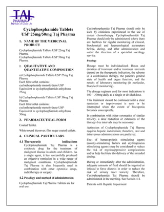 CYCLOPHOSPHAMIDE Taj Pharma 25mg an d 50mg Table ts Taj Pharma : Uses Anti-cance r, Side Effec ts, Interacti ons, Pictures, Warnings, CY CLOPHOSPHAMIDE Taj Pharma Dosage & Rx Info | CYCLOPHOSPHAMIDE Taj Pha rma Uses, Side Effects -Co nstipation, CYCLOPHOSPHAMIDE Taj Pha rma : In dications To t reat lung cance r, Side Effects - Nausea, diarrhea, vomi ting, dizziness, Warnings, CYCLOPHOSPHAMIDE Taj Pharma - Drug Inf orma tion - Taj P harma, CYCLOPHOSPHAMIDE Taj Pha rma dose Taj pha rmaceu ticals CYCLOPHOSPHAMIDE Taj Pharma inte ractions, Taj Pha rmaceutical CYCLOPHOSPHAMI DE Taj Pharma con traindicati ons, CYCLOPHOSPHAMIDE Taj Pha rma p rice, CYCLOPHOSPHAMIDE Taj P harma Taj P harma a ntipsychotics CYCLOPHOSPHAMIDE Taj Pha rma 25 mg and 50mg Ta blets SMPC - Taj Pharma Stay connecte d to all up dated on CYCLOPHOSPHAMIDE Taj Pha rma Taj Pha rmaceu ticals Taj pharmaceuticals Hyderabad. Pa tient I nformatio n Leaflets, SMPC .
Cyclophosphamide Tablets
USP 25mg/50mg Taj Pharma
1. NAME OF THE MEDICINAL
PRODUCT
Cyclophosphamide Tablets USP 25mg Taj
Pharma
Cyclophosphamide Tablets USP 50mg Taj
Pharma
2. QUALITATIVE AND
QUANTITATIVE COMPOSITION
a) Cyclophosphamide Tablets USP 25mg Taj
Pharma
Each film tablet contains:
cyclophosphamide monohydrate USP
Equivalent to cyclophosphamide anhydrous
25mg
b) Cyclophosphamide Tablets USP 50mg Taj
Pharma
Each film tablet contains:
cyclophosphamide monohydrate USP
Equivalent to cyclophosphamide anhydrous
50mg
3. PHARMACEUTICAL FORM
Coated Tablet.
White round biconvex film sugar coated tablets.
4. CLINICAL PARTICULARS
4.1 Therapeutic indications
Cyclophosphamide Taj Pharma is a
cytotoxic drug for the treatment of
malignant disease in adults and children. As
a single agent, it has successfully produced
an objective remission in a wide range of
malignant conditions. Cyclophosphamide
Taj Pharma is also frequently used in
combination with other cytotoxic drugs,
radiotherapy or surgery.
4.2 Posology and method of administration
Cyclophosphamide Taj Pharma Tablets are for
oral use.
Cyclophosphamide Taj Pharma should only be
used by clinicians experienced in the use of
cancer chemotherapy. Cyclophosphamide Taj
Pharma should only be administered where there
are facilities for regular monitoring of clinical,
biochemical and haematological parameters
before, during, and after administration and
under the direction of a specialist oncology
service.
Posology
Dosage must be individualized. Doses and
duration of treatment and/or treatment intervals
depend on the therapeutic indication, the scheme
of a combination therapy, the patient's general
state of health and organ function, and the
results of laboratory monitoring (in particular,
blood cell monitoring).
The dosage regimen used for most indications is
100 – 300mg daily as a single or divided dose.
This treatment should be continued until a clear
remission or improvement is seen or be
interrupted when the extent of leucopenia
becomes unacceptable.
In combination with other cytostatics of similar
toxicity, a dose reduction or extension of the
therapy-free intervals may be necessary.
Activation of Cyclophosphamide Taj Pharma
requires hepatic metabolism; therefore, oral and
intravenous administrations are preferred.
Use of hematopoiesis stimulating agents
(colony-stimulating factors and erythropoiesis
stimulating agents) may be considered to reduce
the risk of myelosuppressive complications
and/or help facilitate the delivery of the intended
dosing.
During or immediately after the administration,
adequate amounts of fluid should be ingested or
infused to force diuresis in order to reduce the
risk of urinary tract toxicity. Therefore,
Cyclophosphamide Taj Pharma should be
administered in the morning. See Section 4.4.
Patients with Hepatic Impairment
 