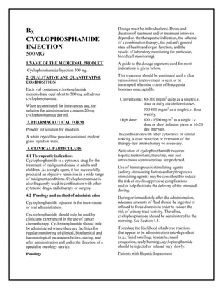 Cyclophosphamide Injection 500 mg. SM PC, Taj Pharmaceuticals
Cyclophosphamide Taj Pharma : Uses, Side Effects, Interactions, Pictures, Warnings, Cyclophosphamide Dosage & Rx Info | Cyclophosphamide Uses, Side Effects -: Indications, Side Effects, Warnings, Cyclophosphamide - Drug Information - Taj Pharma, Cyclophosphamide dose Taj pharmaceuticals Cyclophosphamide interactions, Taj Pharmaceutical Cyclophosphamide contraindications, Cyclophosphamide price, Cyclophosphamide Taj Pharma Cyclophosphamide Injection 500 mg. SMPC- Taj Pharma . Stay connected to all updated on Cyclophosphamide Taj Pharmaceuticals Taj pharmaceuticals Hyderabad.
RX
CYCLOPHOSPHAMIDE
INJECTION
500MG
1.NAME OF THE MEDICINAL PRODUCT
Cyclophosphamide Injection 500 mg.
2. QUALITATIVE AND QUANTITATIVE
COMPOSITION
Each vial contains cyclophosphamide
monohydrate equivalent to 500 mg anhydrous
cyclophosphamide.
When reconstituted for intravenous use, the
solution for administration contains 20 mg
cyclophosphamide per ml.
3. PHARMACEUTICAL FORM
Powder for solution for injection.
A white crystalline powder contained in clear
glass injection vials.
4. CLINICAL PARTICULARS
4.1 Therapeutic indications
Cyclophosphamide is a cytotoxic drug for the
treatment of malignant disease in adults and
children. As a single agent, it has successfully
produced an objective remission in a wide range
of malignant conditions. Cyclophosphamide is
also frequently used in combination with other
cytotoxic drugs, radiotherapy or surgery.
4.2 Posology and method of administration
Cyclophosphamide Injection is for intravenous
or oral administration.
Cyclophosphamide should only be used by
clinicians experienced in the use of cancer
chemotherapy. Cyclophosphamide should only
be administered where there are facilities for
regular monitoring of clinical, biochemical and
haematological parameters before, during, and
after administration and under the direction of a
specialist oncology service.
Posology
Dosage must be individualized. Doses and
duration of treatment and/or treatment intervals
depend on the therapeutic indication, the scheme
of a combination therapy, the patient's general
state of health and organ function, and the
results of laboratory monitoring (in particular,
blood cell monitoring).
A guide to the dosage regimens used for most
indications is given below.
This treatment should be continued until a clear
remission or improvement is seen or be
interrupted when the extent of leucopenia
becomes unacceptable.
In combination with other cytostatics of similar
toxicity, a dose reduction or extension of the
therapy-free intervals may be necessary.
Activation of cyclophosphamide requires
hepatic metabolism; therefore, oral and
intravenous administrations are preferred.
Use of hematopoiesis stimulating agents
(colony-stimulating factors and erythropoiesis
stimulating agents) may be considered to reduce
the risk of myelosuppressive complications
and/or help facilitate the delivery of the intended
dosing.
During or immediately after the administration,
adequate amounts of fluid should be ingested or
infused to force diuresis in order to reduce the
risk of urinary tract toxicity. Therefore,
cyclophosphamide should be administered in the
morning. See Section 4.4.
To reduce the likelihood of adverse reactions
that appear to be administration rate-dependent
(e.g., facial swelling, headache, nasal
congestion, scalp burning), cyclophosphamide
should be injected or infused very slowly.
Patients with Hepatic Impairment
Conventional: 80-300 mg/m2
daily as a single i.v.
dose or daily divided oral doses.
300-600 mg/m2
as a single i.v. dose
weekly.
High dose: 600 - 1500 mg/m2
as a single i.v.
dose or short infusion given at 10-20
day intervals.
 