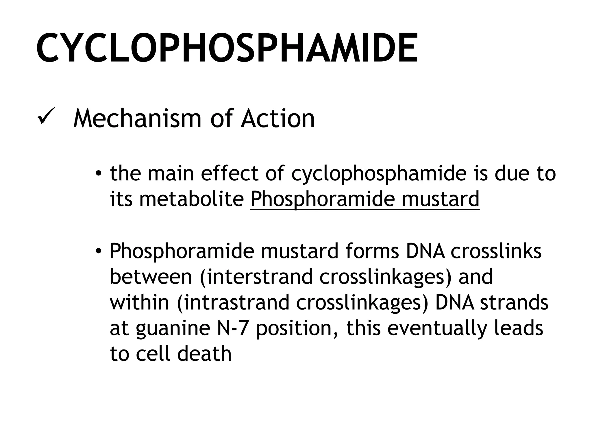 CYCLOPHOSPHAMIDE
Mechanism of Action
• the main effect of cyclophosphamide is due to
its metabolite Phosphoramide mustard
• Phosphoramide mustard forms DNA crosslinks
between (interstrand crosslinkages) and
within (intrastrand crosslinkages) DNA strands
at guanine N-7 position, this eventually leads
to cell death