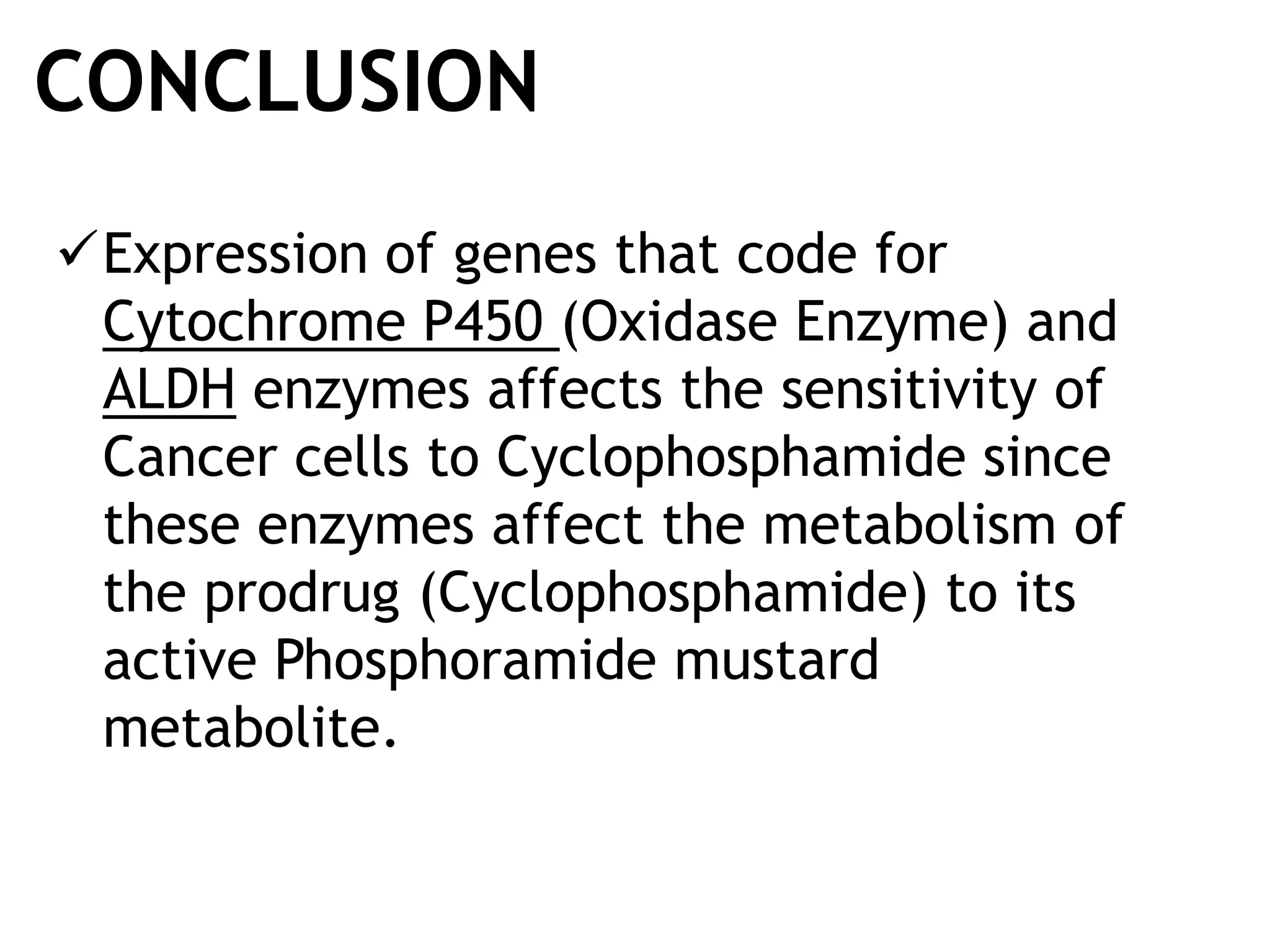 CONCLUSION
Expression of genes that code for
Cytochrome P450 (Oxidase Enzyme) and
ALDH enzymes affects the sensitivity of
Cancer cells to Cyclophosphamide since
these enzymes affect the metabolism of
the prodrug (Cyclophosphamide) to its
active Phosphoramide mustard
metabolite.