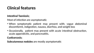 Clinical features
Intestinal Taeniosis;
Most of infection are asymptomatic
• When symptomatic patient may present with; vague abdominal
discomformt, indigestion, nausea, diarrhea, and weight loss
• Occasionally, patient may present with acute intestinal obstruction,
acute appendicitis, and pancreatitis.
Cysticercosis;
Subcutaneous nodules are mostly asymptomatic
 