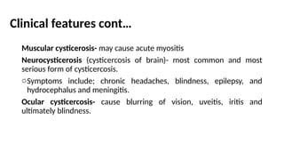 Clinical features cont…
Muscular cysticerosis- may cause acute myositis
Neurocysticerosis (cysticercosis of brain)- most common and most
serious form of cysticercosis.
oSymptoms include; chronic headaches, blindness, epilepsy, and
hydrocephalus and meningitis.
Ocular cysticercosis- cause blurring of vision, uveitis, iritis and
ultimately blindness.
 