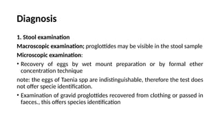 Diagnosis
1. Stool examination
Macroscopic examination; proglottides may be visible in the stool sample
Microscopic examination:
• Recovery of eggs by wet mount preparation or by formal ether
concentration technique
note: the eggs of Taenia spp are indistinguishable, therefore the test does
not offer specie identification.
• Examination of gravid proglottides recovered from clothing or passed in
faeces., this offers species identification
 