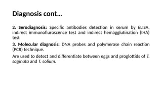 Diagnosis cont…
2. Serodiagnosis: Specific antibodies detection in serum by ELISA,
indirect immunofluroscence test and indirect hemagglutination (IHA)
test
3. Molecular diagnosis: DNA probes and polymerase chain reaction
(PCR) technique.
Are used to detect and differentiate between eggs and proglottids of T.
saginata and T. solium.
 