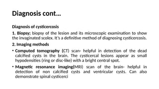 Diagnosis cont…
Diagnosis of cysticercosis
1. Biopsy; biopsy of the lesion and its microscopic examination to show
the invaginated scolex. It’s a definitive method of diagnosing cysticercosis.
2. Imaging methods
• Computed tomography (CT) scan- helpful in detection of the dead
calcified cysts in the brain. The cysticercal lesions appear as small
hypodensities (ring or disc-like) with a bright central spot.
• Magnetic resonance imaging(MRI) scan of the brain- helpful in
detection of non calcified cysts and ventricular cysts. Can also
demonstrate spinal cysticerci
 