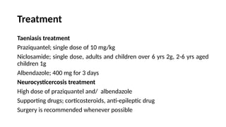 Treatment
Taeniasis treatment
Praziquantel; single dose of 10 mg/kg
Niclosamide; single dose, adults and children over 6 yrs 2g, 2-6 yrs aged
children 1g
Albendazole; 400 mg for 3 days
Neurocysticercosis treatment
High dose of praziquantel and/ albendazole
Supporting drugs; corticosteroids, anti-epileptic drug
Surgery is recommended whenever possible
 