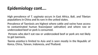 Epidemiology cont….
High prevalence of T. saginata occurs in East Africa, Bali, and Tibetan
populations in China and its rare in the united states.
Prevalence of Taeniosis are highest where cattle and swine have access
to contaminated human feaces(poor satination) and where raw or
undercooked beef or pork is consumed.
Persons who don’t eat raw or undercooked beef or pork are not likely
to get taeniasis.
Taenia asiatica is limited to Asia and is seen mostly in the Republic of
Korea, China, Taiwan, Indonesia, and Thailand.
 