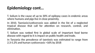 Epidemiology cont…
T. Solium is the cause of up to 30% of epilepsy cases in endemic areas
where humans and pigs live in close proximity.
In 2010, Taeniasis/cysticercosis was added in the list of a neglected
tropical disease that call for attention on research, control, and
elimination.
T. Solium was ranked first in global scale of important food borne
disease with regard to it is impact on public health and trade.
In Tanzania the prevalence of taeniosis was estimated to range from
2.3-5.2% and human cysticercosis >16% by 2018
 