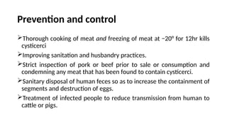 Prevention and control
Thorough cooking of meat and freezing of meat at −20° for 12hr kills
cysticerci
Improving sanitation and husbandry practices.
Strict inspection of pork or beef prior to sale or consumption and
condemning any meat that has been found to contain cysticerci.
Sanitary disposal of human feces so as to increase the containment of
segments and destruction of eggs.
Treatment of infected people to reduce transmission from human to
cattle or pigs.
 