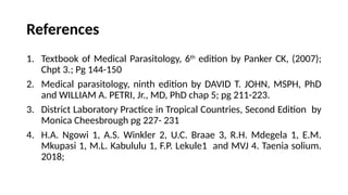 References
1. Textbook of Medical Parasitology, 6th
edition by Panker CK, (2007);
Chpt 3.; Pg 144-150
2. Medical parasitology, ninth edition by DAVID T. JOHN, MSPH, PhD
and WILLIAM A. PETRI, Jr., MD, PhD chap 5; pg 211-223.
3. District Laboratory Practice in Tropical Countries, Second Edition by
Monica Cheesbrough pg 227- 231
4. H.A. Ngowi 1, A.S. Winkler 2, U.C. Braae 3, R.H. Mdegela 1, E.M.
Mkupasi 1, M.L. Kabululu 1, F.P. Lekule1 and MVJ 4. Taenia solium.
2018;
 
