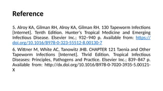 Reference
5. Alroy KA, Gilman RH, Alroy KA, Gilman RH. 130 Tapeworm Infections
[Internet]. Tenth Edition. Hunter’s Tropical Medicine and Emerging
Infectious Disease. Elsevier Inc.; 932–940 p. Available from: https://
doi.org/10.1016/B978-0-323-55512-8.00130-7
6. Wittner M, White AC, Tanowitz JHB. CHAPTER 121 Taenia and Other
Tapeworm Infections [Internet]. Thrid Edition. Tropical Infectious
Diseases: Principles, Pathogens and Practice. Elsevier Inc.; 839–847 p.
Available from: http://dx.doi.org/10.1016/B978-0-7020-3935-5.00121-
X
 