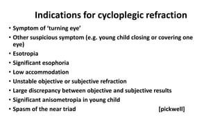 Indications for cycloplegic refraction
• Symptom of ‘turning eye’
• Other suspicious symptom (e.g. young child closing or covering one
eye)
• Esotropia
• Significant esophoria
• Low accommodation
• Unstable objective or subjective refraction
• Large discrepancy between objective and subjective results
• Significant anisometropia in young child
• Spasm of the near triad [pickwell]
 