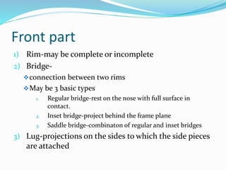 Front part
1) Rim-may be complete or incomplete
2) Bridge-
connection between two rims
May be 3 basic types
1. Regular bridge-rest on the nose with full surface in
contact.
2. Inset bridge-project behind the frame plane
3. Saddle bridge-combinaton of regular and inset bridges
3) Lug-projections on the sides to which the side pieces
are attached
 