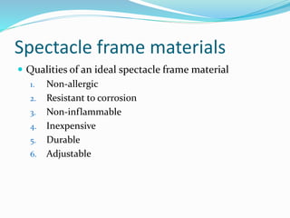 Spectacle frame materials
 Qualities of an ideal spectacle frame material
1. Non-allergic
2. Resistant to corrosion
3. Non-inflammable
4. Inexpensive
5. Durable
6. Adjustable
 