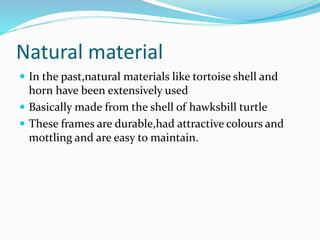 Natural material
 In the past,natural materials like tortoise shell and
horn have been extensively used
 Basically made from the shell of hawksbill turtle
 These frames are durable,had attractive colours and
mottling and are easy to maintain.
 