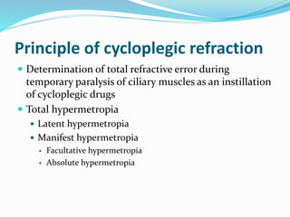 Principle of cycloplegic refraction
 Determination of total refractive error during
temporary paralysis of ciliary muscles as an instillation
of cycloplegic drugs
 Total hypermetropia
 Latent hypermetropia
 Manifest hypermetropia
 Facultative hypermetropia
 Absolute hypermetropia
 