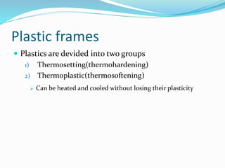 Plastic frames
 Plastics are devided into two groups
1) Thermosetting(thermohardening)
2) Thermoplastic(thermosoftening)
 Can be heated and cooled without losing their plasticity
 