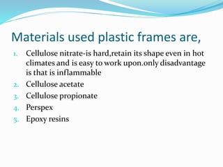 Materials used plastic frames are,
1. Cellulose nitrate-is hard,retain its shape even in hot
climates and is easy to work upon.only disadvantage
is that is inflammable
2. Cellulose acetate
3. Cellulose propionate
4. Perspex
5. Epoxy resins
 