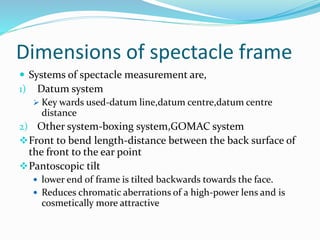 Dimensions of spectacle frame
 Systems of spectacle measurement are,
1) Datum system
 Key wards used-datum line,datum centre,datum centre
distance
2) Other system-boxing system,GOMAC system
Front to bend length-distance between the back surface of
the front to the ear point
Pantoscopic tilt
 lower end of frame is tilted backwards towards the face.
 Reduces chromatic aberrations of a high-power lens and is
cosmetically more attractive
 