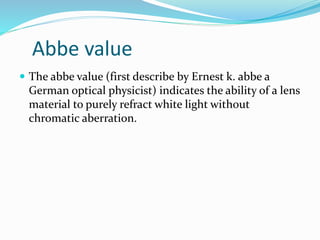 Abbe value
 The abbe value (first describe by Ernest k. abbe a
German optical physicist) indicates the ability of a lens
material to purely refract white light without
chromatic aberration.
 