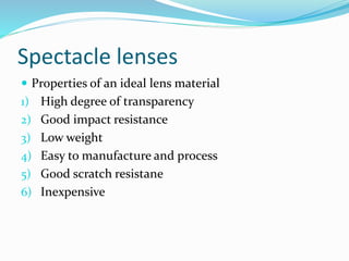 Spectacle lenses
 Properties of an ideal lens material
1) High degree of transparency
2) Good impact resistance
3) Low weight
4) Easy to manufacture and process
5) Good scratch resistane
6) Inexpensive
 