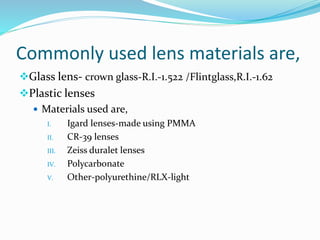 Commonly used lens materials are,
Glass lens- crown glass-R.I.-1.522 /Flintglass,R.I.-1.62
Plastic lenses
 Materials used are,
I. Igard lenses-made using PMMA
II. CR-39 lenses
III. Zeiss duralet lenses
IV. Polycarbonate
V. Other-polyurethine/RLX-light
 