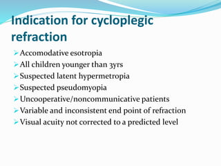 Indication for cycloplegic
refraction
Accomodative esotropia
All children younger than 3yrs
Suspected latent hypermetropia
Suspected pseudomyopia
Uncooperative/noncommunicative patients
Variable and inconsistent end point of refraction
Visual acuity not corrected to a predicted level
 