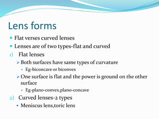 Lens forms
 Flat verses curved lenses
 Lenses are of two types-flat and curved
1) Flat lenses
 Both surfaces have same types of curvature
 Eg-biconcave or biconvex
 One surface is flat and the power is ground on the other
surface
 Eg-plano-convex,plano-concave
2) Curved lenses-2 types
 Meniscus lens,toric lens
 