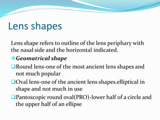 Lens shapes
Lens shape refers to outline of the lens periphary with
the nasal side and the horizontal indicated.
Geomatrical shape
Round lens-one of the most ancient lens shapes and
not much popular
Oval lens-one of the ancient lens shapes.elliptical in
shape and not much in use
Pantoscopic round oval(PRO)-lower half of a circle and
the upper half of an ellipse
 