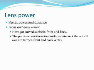 Lens power
 Vertex power and distance
 Front and back vertex
 Have got curved surfaces-front and back.
 The points where these two surfaces intersect the optical
axis are termed front and back vertex
 