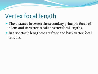 Vertex focal length
 The distance between the secondary principle focus of
a lens and its vertex is called vertex focal lengths.
 In a spectacle lens,there are front and back vertex focal
lengths.
 