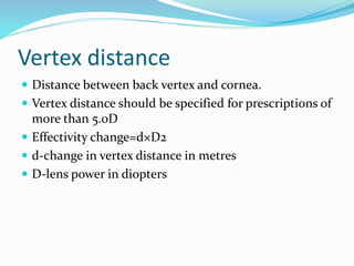 Vertex distance
 Distance between back vertex and cornea.
 Vertex distance should be specified for prescriptions of
more than 5.0D
 Effectivity change=d×D2
 d-change in vertex distance in metres
 D-lens power in diopters
 
