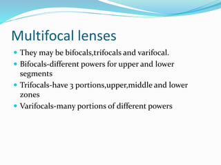 Multifocal lenses
 They may be bifocals,trifocals and varifocal.
 Bifocals-different powers for upper and lower
segments
 Trifocals-have 3 portions,upper,middle and lower
zones
 Varifocals-many portions of different powers
 