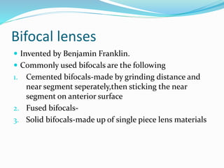 Bifocal lenses
 Invented by Benjamin Franklin.
 Commonly used bifocals are the following
1. Cemented bifocals-made by grinding distance and
near segment seperately,then sticking the near
segment on anterior surface
2. Fused bifocals-
3. Solid bifocals-made up of single piece lens materials
 
