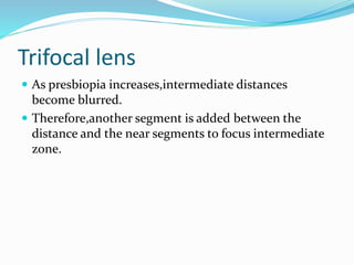 Trifocal lens
 As presbiopia increases,intermediate distances
become blurred.
 Therefore,another segment is added between the
distance and the near segments to focus intermediate
zone.
 